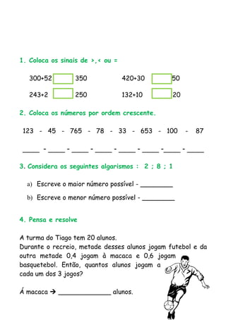 1. Coloca os sinais de >,< ou =

   300+52        350              420+30      450

   243+2         250              132+10      120

2. Coloca os números por ordem crescente.

 123 - 45 - 765 - 78 - 33 - 653 - 100               -   87

____ - ____ - ____ - ____ - ____ - ____ -____ - ____

3. Considera os seguintes algarismos : 2 ; 8 ; 1

  a) Escreve o maior número possível - ________

  b) Escreve o menor número possível - ________


4. Pensa e resolve

A turma do Tiago tem 20 alunos.
Durante o recreio, metade desses alunos jogam futebol e da
outra metade 0,4 jogam à macaca e 0,6 jogam
basquetebol. Então, quantos alunos jogam a
cada um dos 3 jogos?

Á macaca  _____________ alunos.
 