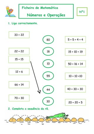 Ficheiro de Matemática
                                             Nº1
              Números e Operações

1. Liga correctamente.



    33 + 22
                            80      5+5+4+4



    22 + 22                 18      15 + 10 + 19

    15 + 15
                            10      50 + 16 + 14
                             0
     12 + 6
                            55       10 + 10 +10


    66 + 14
                            44      40 + 30 + 30


    70 + 30
                            30      20 + 20 + 5

2. Completa a sequência da rã.
 