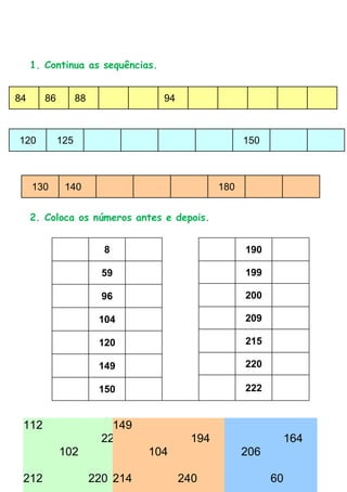 1. Continua as sequências.


84      86         88             94



120          125                                   150



     130      140                            180


     2. Coloca os números antes e depois.


                          8                        190

                          59                       199

                          96                       200

                         104                       209

                         120                       215

                         149                       220

                         150                       222


 112 Assinala o número maior.
  3.               149                    96
                 221                    194                   164
       102               104                       206

 212                    220 214        240 116           60
 