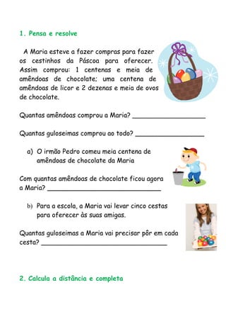 1. Pensa e resolve

 A Maria esteve a fazer compras para fazer
os cestinhos da Páscoa para oferecer.
Assim comprou: 1 centenas e meia de
amêndoas de chocolate; uma centena de
amêndoas de licor e 2 dezenas e meia de ovos
de chocolate.

Quantas amêndoas comprou a Maria? __________________

Quantas guloseimas comprou ao todo? _________________

  a) O irmão Pedro comeu meia centena de
     amêndoas de chocolate da Maria

Com quantas amêndoas de chocolate ficou agora
a Maria? ____________________________

  b) Para a escola, a Maria vai levar cinco cestas
     para oferecer às suas amigas.

Quantas guloseimas a Maria vai precisar pôr em cada
cesta? _______________________________




2. Calcula a distância e completa
 