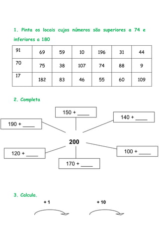 1. Pinta os locais cujos números são superiores a 74 e

  inferiores a 180

  91            69     59          10    196    31    44

  70
                75     38       107      74     88     9

  17
                182    83       46       55     60    109



  2. Completa

                        150 + ____
                                                140 + ____
190 + ____


                             200
 120 + ____                                      100 + ____

                            170 + ____




  3. Calcula.
                  +1                     + 10
 