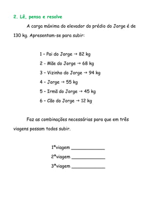 2. Lê, pensa e resolve

      A carga máxima do elevador do prédio do Jorge é de

130 kg. Apresentam-se para subir:



            1 – Pai do Jorge  82 kg

            2 - Mãe do Jorge  68 kg

            3 – Vizinho do Jorge  94 kg

            4 – Jorge  55 kg

            5 – Irmã do Jorge  45 kg

            6 – Cão do Jorge  12 kg



      Faz as combinações necessárias para que em três

viagens possam todos subir.



                 1ªviagem ____________

                 2ªviagem ____________

                 3ªviagem ____________
 