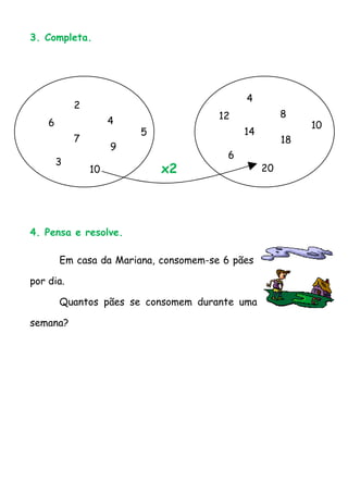 3. Completa.




                                             4
            2
                                       12              8
    6                4                                      10
                         5                   14
            7                                          18
                     9
                                         6
        3
                10           x2                   20




4. Pensa e resolve.

        Em casa da Mariana, consomem-se 6 pães

por dia.

        Quantos pães se consomem durante uma

semana?
 