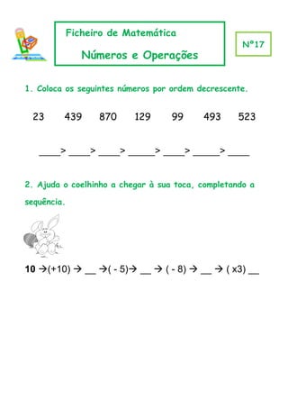 Ficheiro de Matemática
                                                    Nº17
                Números e Operações

1. Coloca os seguintes números por ordem decrescente.


 23      439       870    129      99     493      523


   ____> ____> ____> _____> ____> _____> ____


2. Ajuda o coelhinho a chegar à sua toca, completando a

sequência.




10 (+10)  __ ( - 5) __  ( - 8)  __  ( x3) __
 