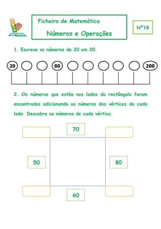 Ficheiro de Matemática
                                                   Nº18
              Números e Operações

 1. Escreve os números de 20 em 20.


20                80                                   200




 2. Os números que estão nos lados do rectângulo foram

 encontrados adicionando os números dos vértices de cada

 lado. Descobre os números de cada vértice.


                         70




         50                                   80




                         60
 