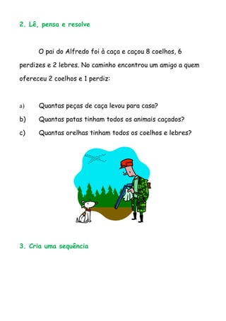 2. Lê, pensa e resolve



      O pai do Alfredo foi à caça e caçou 8 coelhos, 6

perdizes e 2 lebres. No caminho encontrou um amigo a quem

ofereceu 2 coelhos e 1 perdiz:



a)    Quantas peças de caça levou para casa?

b)    Quantas patas tinham todos os animais caçados?

c)    Quantas orelhas tinham todos os coelhos e lebres?




3. Cria uma sequência
 