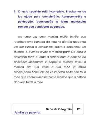 1. O texto seguinte está incompleto. Precisamos da
tua ajuda para completá-lo. Acrescenta-lhe a
pontuação, acentuação e letras maiúsculas
sempre que consideres adequado.
era uma vez uma menina muito bonita que
recebera uma boneca da mae no dia dos seus anos
um dia estava a brincar no jardim e encontrou um
duende o duende levou a menina para sua casa e
passaram toda a tarde a brincar com a boneca ao
anoitecer lancharam e depois o duende levou a
menina ate sua casa a sua mae ja muito
preocupada ficou feliz ao ve-la nessa noite nao foi a
mae que contou uma história a menina que a historia
daquela tarde a mae
Ficha de Ortografia
Família de palavras
12
 