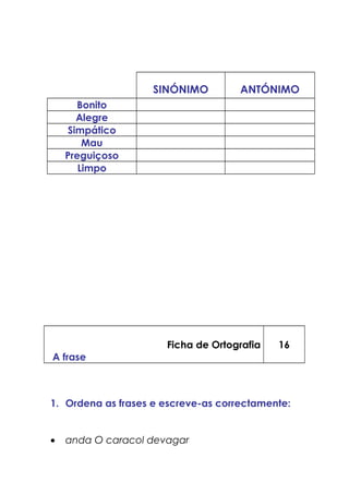SINÓNIMO ANTÓNIMO
Bonito
Alegre
Simpático
Mau
Preguiçoso
Limpo
Ficha de Ortografia
A frase
16
1. Ordena as frases e escreve-as correctamente:
• anda O caracol devagar
 