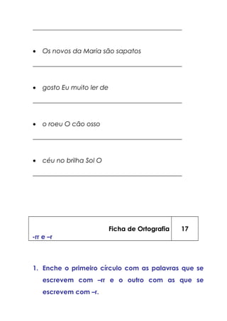 ______________________________________________
• Os novos da Maria são sapatos
______________________________________________
• gosto Eu muito ler de
______________________________________________
• o roeu O cão osso
______________________________________________
• céu no brilha Sol O
______________________________________________
Ficha de Ortografia
-rr e –r
17
1. Enche o primeiro círculo com as palavras que se
escrevem com –rr e o outro com as que se
escrevem com –r.
 