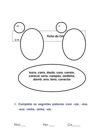 Ficha de Ortografia
-z e –s
18
1. Completa as seguintes palavras com –zar, -esa,
-eza, -zinha, -sinha, -sar.
Princ ___ Pen ____ Ca______
-rr -r
burro, carro, dardo, cara, correio,
caracol, serra, carapau, sardinha,
dormir, erro, terra, corrector
 