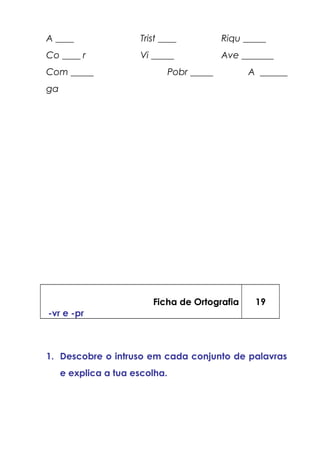 A ____ Trist ____ Riqu _____
Co ____ r Vi _____ Ave _______
Com _____ Pobr _____ A ______
ga
Ficha de Ortografia
-vr e -pr
19
1. Descobre o intruso em cada conjunto de palavras
e explica a tua escolha.
 