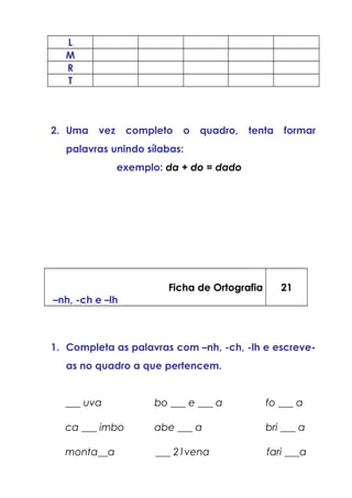 L
M
R
T
2. Uma vez completo o quadro, tenta formar
palavras unindo sílabas:
exemplo: da + do = dado
Ficha de Ortografia
–nh, -ch e –lh
21
1. Completa as palavras com –nh, -ch, -lh e escreve-
as no quadro a que pertencem.
___ uva bo ___ e ___ a fo ___ a
ca ___ imbo abe ___ a bri ___ a
monta__a ___ 21vena fari ___a
 
