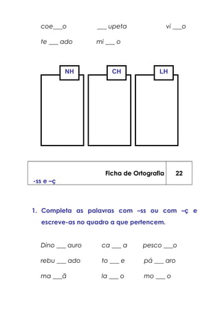 coe___o ___ upeta vi ___o
te ___ ado mi ___ o
Ficha de Ortografia
-ss e –ç
22
1. Completa as palavras com –ss ou com –ç e
escreve-as no quadro a que pertencem.
Dino ___ auro ca ___ a pesco ___o
rebu ___ ado to ___ e pá ___ aro
ma ___ã la ___ o mo ___ o
NH CH LH
 