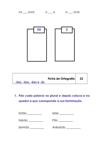 va ___ oura o ___ o a ___ úcar
Ficha de Ortografia
-ões, -ãos, -ães e -ãs
23
1. Põe cada palavra no plural e depois coloca-a no
quadro a que corresponde a sua terminação.
Sótão __________ Mãe __________
Sabão __________ Pão __________
Sermão __________ Aldrabão __________
SS Ç
 