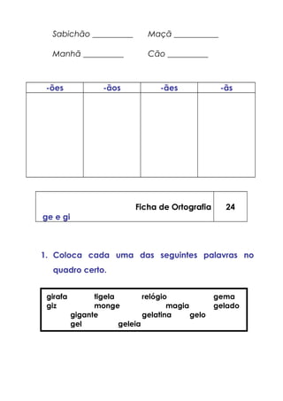 Sabichão __________ Maçã ___________
Manhã __________ Cão __________
-ões -ãos -ães -ãs
Ficha de Ortografia
ge e gi
24
1. Coloca cada uma das seguintes palavras no
quadro certo.
girafa tigela relógio gema
giz monge magia gelado
gigante gelatina gelo
gel geleia
 