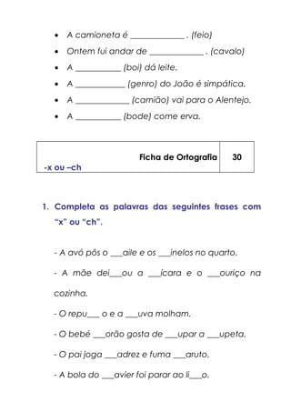 • A camioneta é _____________ . (feio)
• Ontem fui andar de _____________ . (cavalo)
• A ___________ (boi) dá leite.
• A ____________ (genro) do João é simpática.
• A _____________ (camião) vai para o Alentejo.
• A ___________ (bode) come erva.
Ficha de Ortografia
-x ou –ch
30
1. Completa as palavras das seguintes frases com
“x” ou “ch”.
- A avó pôs o ___aile e os ___inelos no quarto.
- A mãe dei___ou a ___ícara e o ___ouriço na
cozinha.
- O repu___ o e a ___uva molham.
- O bebé ___orão gosta de ___upar a ___upeta.
- O pai joga ___adrez e fuma ___aruto.
- A bola do ___avier foi parar ao li___o.
 