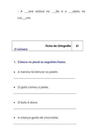 - A ___ave estava no ___ão e o ___apéu no
cai___ote.
Ficha de Ortografia
O número
31
1. Coloca no plural as seguintes frases:
• A menina foi brincar no jardim.
_____________________________________________
• O gato comeu o peixe.
______________________________________________
• O bolo é doce.
______________________________________________
• A criança gosta de chocolate.
______________________________________________
 