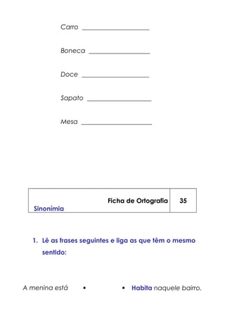 Carro _____________________
Boneca ___________________
Doce _____________________
Sapato ____________________
Mesa ______________________
Ficha de Ortografia
Sinonímia
35
1. Lê as frases seguintes e liga as que têm o mesmo
sentido:
A menina está   Habita naquele bairro.
 