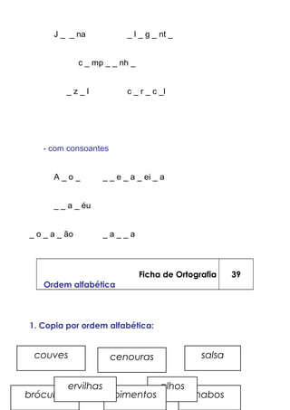 J _ _ na _ l _ g _ nt _
c _ mp _ _ nh _
_ z _ l c _ r _ c _l
- com consoantes
A _ o _ _ _ e _ a _ ei _ a
_ _ a _ éu
_ o _ a _ ão _ a _ _ a
Ficha de Ortografia
Ordem alfabética
39
1. Copia por ordem alfabética:
couves
nabos
alhos
pimentosbróculos
salsa
ervilhas
cenouras
 
