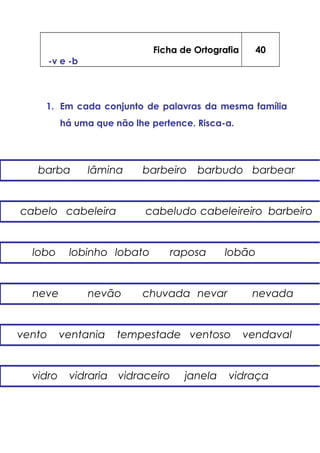 Ficha de Ortografia
-v e -b
40
1. Em cada conjunto de palavras da mesma família
há uma que não lhe pertence. Risca-a.
barba lâmina barbeiro barbudo barbear
vento ventania tempestade ventoso vendaval
lobo lobinho lobato raposa lobão
neve nevão chuvada nevar nevada
cabelo cabeleira cabeludo cabeleireiro barbeiro
vidro vidraria vidraceiro janela vidraça
 