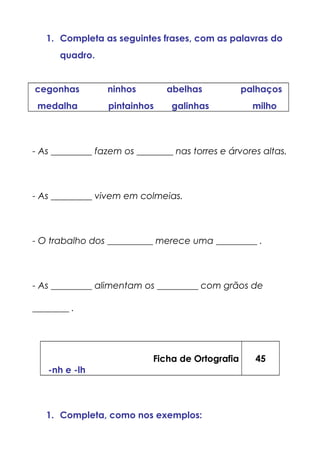 1. Completa as seguintes frases, com as palavras do
quadro.
cegonhas ninhos abelhas palhaços
medalha pintainhos galinhas milho
- As _________ fazem os ________ nas torres e árvores altas.
- As _________ vivem em colmeias.
- O trabalho dos __________ merece uma _________ .
- As _________ alimentam os _________ com grãos de
________ .
Ficha de Ortografia
-nh e -lh
45
1. Completa, como nos exemplos:
 