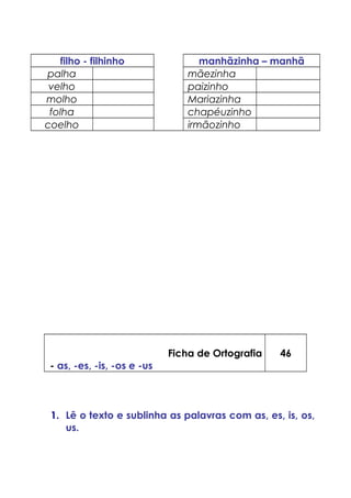 filho - filhinho manhãzinha – manhã
palha mãezinha
velho paizinho
molho Mariazinha
folha chapéuzinho
coelho irmãozinho
Ficha de Ortografia
- as, -es, -is, -os e -us
46
1. Lê o texto e sublinha as palavras com as, es, is, os,
us.
 
