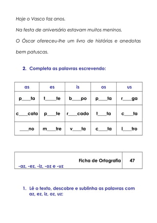 Hoje o Vasco faz anos.
Na festa de aniversário estavam muitos meninos.
O Óscar ofereceu-lhe um livro de histórias e anedotas
bem patuscas.
2. Completa as palavras escrevendo:
as es is os us
p____ta t_____te b____po p____ta r____ga
c____cata p____te r____cado t____ta c____ta
____no m____tre v____ta c____ta l____tro
Ficha de Ortografia
-az, -ez, -iz, -oz e -uz
47
1. Lê o texto, descobre e sublinha as palavras com
az, ez, iz, oz, uz:
 