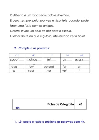 O Alberto é um rapaz educado e divertido.
Espera sempre pela sua vez e fica feliz quando pode
fazer uma festa com os amigos.
Ontem, levou um bolo de noz para a escola.
O olhar do Nuno que é guloso, até reluz ao ver o bolo!
2. Completa as palavras:
az ez iz oz uz
capat____ malvad___
_
fel____ arr____ avestr____
aud____ talv____ aprend____ fer____ cr____
p____ xadr____ nar____ vel____ l____
Ficha de Ortografia
-nh
48
1. Lê, copia o texto e sublinha as palavras com nh.
 
