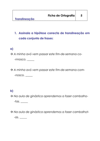 Ficha de Ortografia
Translineação
5
1. Assinala a hipótese correcta de translineação em
cada conjunto de frases:
a)
 A minha avó vem passar este fim-de-semana co-
-nnosco. _____
 A minha avó vem passar este fim-de-semana com-
-nosco. _____
b)
 Na aula de ginástica aprendemos a fazer cambalho-
-tas. _____
 Na aula de ginástica aprendemos a fazer cambalhot-
-as. _____
 