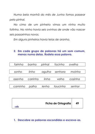 Numa bela manhã do mês de Junho fomos passear
pelo pinhal.
No cimo de um pinheiro vimos um ninho muito
fofinho. No ninho havia seis ovinhos de onde vão nascer
seis passarinhos novos.
Em alguns pinheiros havia teias de aranha.
2. Em cada grupo de palavras há um som comum,
menos numa delas. Rodeia essa palavra.
farinha banho pinhal focinho ovelha
sonho linho agulha senhora moinho
azenha carrinho linha velha cozinha
caminho palha lenha toucinho senhor
Ficha de Ortografia
-nh
49
1. Descobre as palavras escondidas e escreve-as.
 