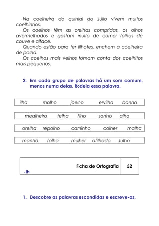 Na coelheira do quintal do Júlio vivem muitos
coelhinhos.
Os coelhos têm as orelhas compridas, os olhos
avermelhados e gostam muito de comer folhas de
couve e alface.
Quando estão para ter filhotes, enchem a coelheira
de palha.
Os coelhos mais velhos tomam conta dos coelhitos
mais pequenos.
2. Em cada grupo de palavras há um som comum,
menos numa delas. Rodeia essa palavra.
ilha molho joelho ervilha banho
mealheiro telha filho sonho alho
orelha repolho caminho colher malha
manhã falha mulher afilhado Julho
Ficha de Ortografia
-lh
52
1. Descobre as palavras escondidas e escreve-as.
 