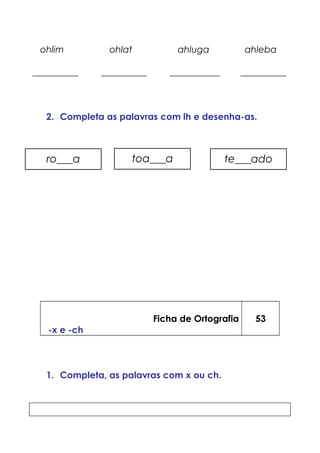 ohlim ohlat ahluga ahleba
__________ __________ ___________ __________
2. Completa as palavras com lh e desenha-as.
Ficha de Ortografia
-x e -ch
53
1. Completa, as palavras com x ou ch.
ro___a toa___a te___ado
 