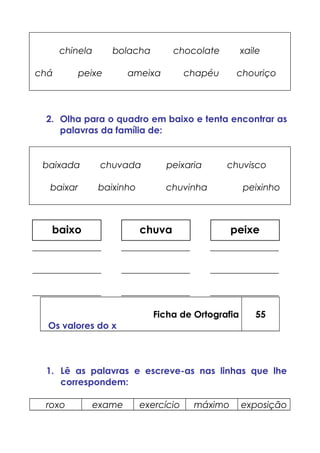chinela bolacha chocolate xaile
chá peixe ameixa chapéu chouriço
2. Olha para o quadro em baixo e tenta encontrar as
palavras da família de:
baixada chuvada peixaria chuvisco
baixar baixinho chuvinha peixinho
_______________ _______________ _______________
_______________ _______________ _______________
_______________ _______________ _______________
Ficha de Ortografia
Os valores do x
55
1. Lê as palavras e escreve-as nas linhas que lhe
correspondem:
roxo exame exercício máximo exposição
chuvabaixo peixe
 