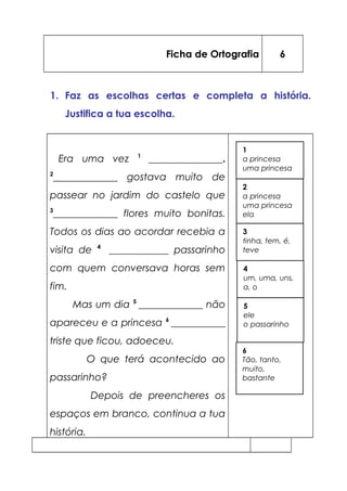 Ficha de Ortografia 6
1. Faz as escolhas certas e completa a história.
Justifica a tua escolha.
Era uma vez 1
_______________.
2
_____________ gostava muito de
passear no jardim do castelo que
3
_____________ flores muito bonitas.
Todos os dias ao acordar recebia a
visita de 4
____________ passarinho
com quem conversava horas sem
fim.
Mas um dia 5
_____________ não
apareceu e a princesa 6
___________
triste que ficou, adoeceu.
O que terá acontecido ao
passarinho?
Depois de preencheres os
espaços em branco, continua a tua
história.
1
a princesa
uma princesa
6
Tão, tanto,
muito,
bastante
2
a princesa
uma princesa
ela
3
tinha, tem, é,
teve
5
ele
o passarinho
4
um, uma, uns,
a, o
 