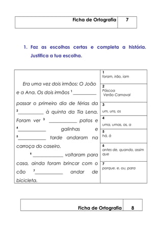 Ficha de Ortografia 7
1. Faz as escolhas certas e completa a história.
Justifica a tua escolha.
Era uma vez dois irmãos: O João
e a Ana. Os dois irmãos 1
__________
passar o primeiro dia de férias da
2
___________ à quinta da Tia Lena.
Foram ver 3
____________ patos e
4
____________ galinhas e
5
____________ tarde andaram na
carroça do caseiro.
6
_____________ voltaram para
casa, ainda foram brincar com o
cão 7
____________ andar de
bicicleta.
1
foram, irão, iam
2
Páscoa
Verão Carnaval
3
um, uns, os
4
uma, umas, as, a
5
há, à
6
antes de, quando, assim
que
7
porque, e, ou, para
Ficha de Ortografia 8
 