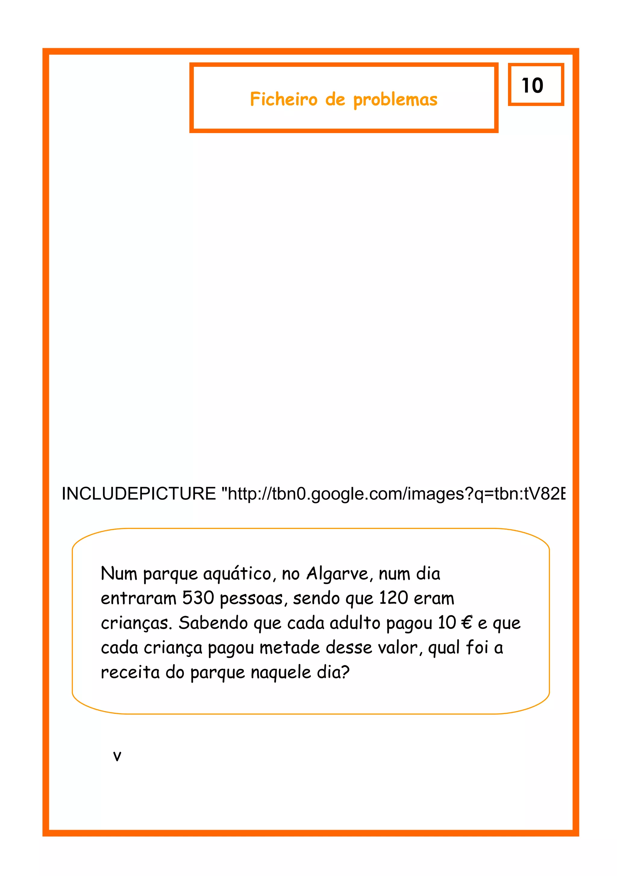 10
                     Ficheiro de problemas




INCLUDEPICTURE "http://tbn0.google.com/images?q=tbn:tV82BCzr9_



    Num parque aquático, no Algarve, num dia
    entraram 530 pessoas, sendo que 120 eram
    crianças. Sabendo que cada adulto pagou 10 € e que
    cada criança pagou metade desse valor, qual foi a
    receita do parque naquele dia?



     v
 
