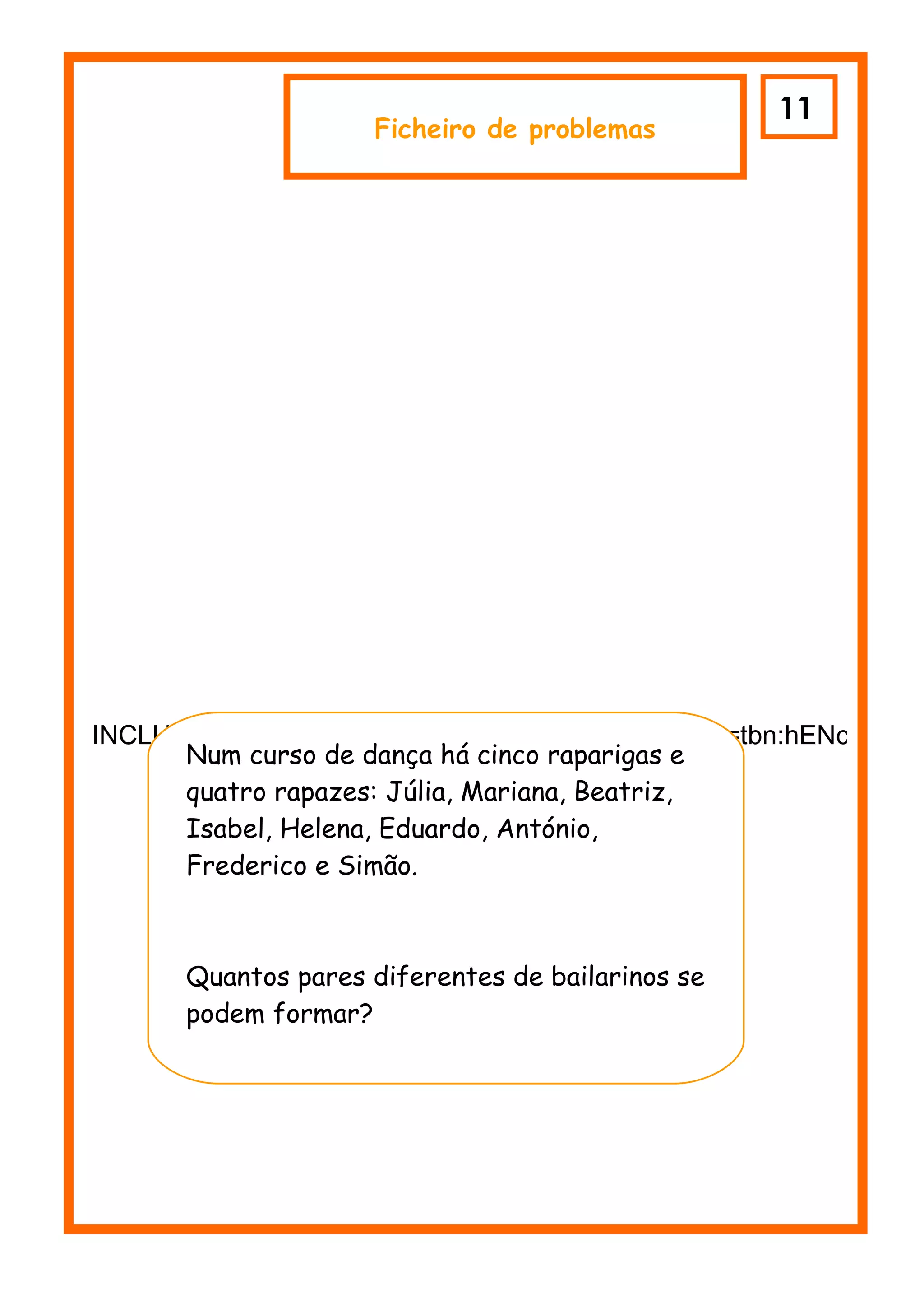 11
                     Ficheiro de problemas




INCLUDEPICTURE "http://tbn0.google.com/images?q=tbn:hENczfrydU
      Num curso de dança há cinco raparigas e
      quatro rapazes: Júlia, Mariana, Beatriz,
      Isabel, Helena, Eduardo, António,
      Frederico e Simão.



      Quantos pares diferentes de bailarinos se
    r podem formar?
 