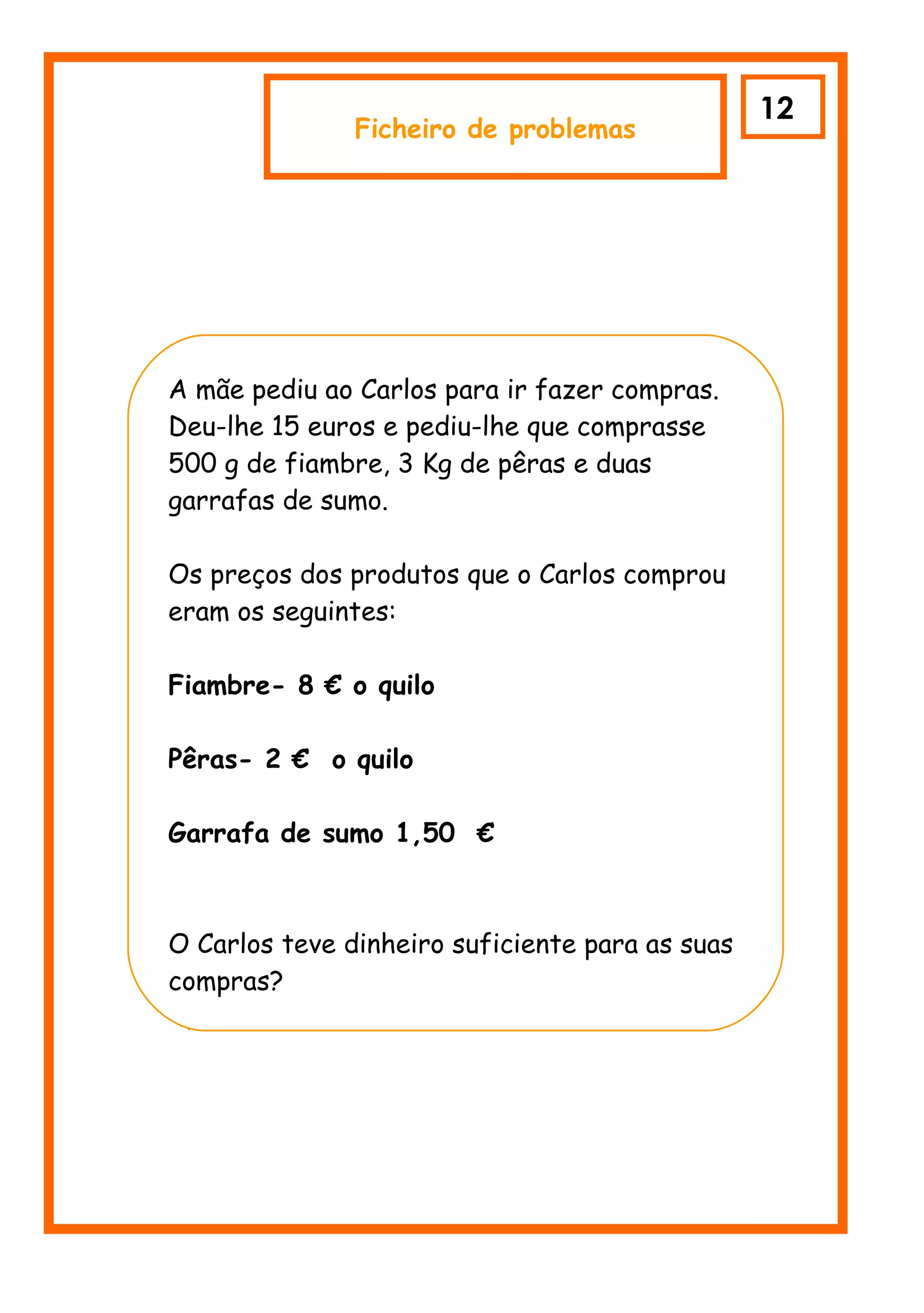 12
               Ficheiro de problemas




A mãe pediu ao Carlos para ir fazer compras.
Deu-lhe 15 euros e pediu-lhe que comprasse
500 g de fiambre, 3 Kg de pêras e duas
garrafas de sumo.

Os preços dos produtos que o Carlos comprou
eram os seguintes:

Fiambre- 8 € o quilo

Pêras- 2 € o quilo

Garrafa de sumo 1,50 €



O Carlos teve dinheiro suficiente para as suas
compras?
 p
 