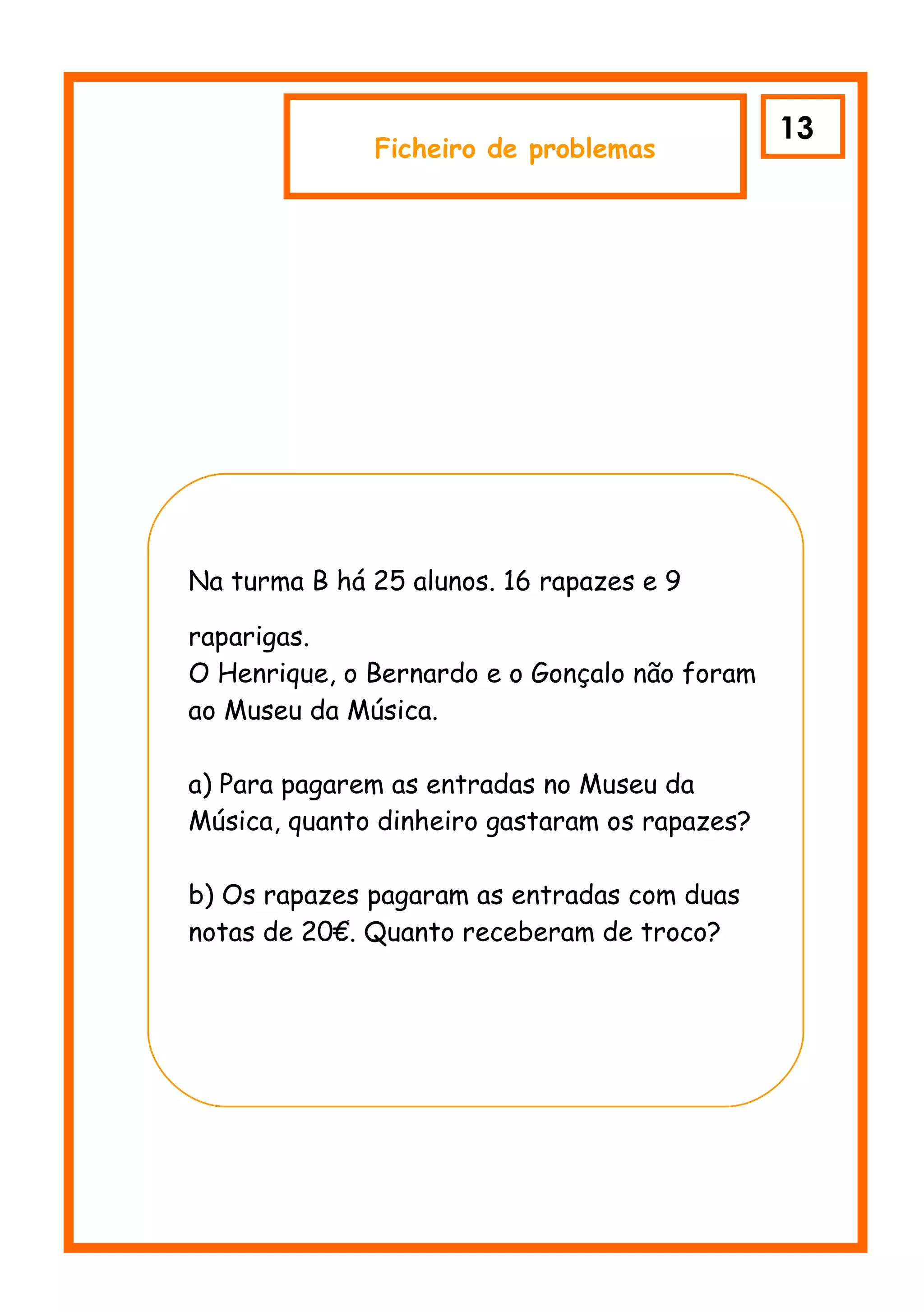 13
                  Ficheiro de problemas




    Na turma B há 25 alunos. 16 rapazes e 9

    raparigas.
    O Henrique, o Bernardo e o Gonçalo não foram
    ao Museu da Música.

    a) Para pagarem as entradas no Museu da
    Música, quanto dinheiro gastaram os rapazes?

    b) Os rapazes pagaram as entradas com duas
    notas de 20€. Quanto receberam de troco?
c
 