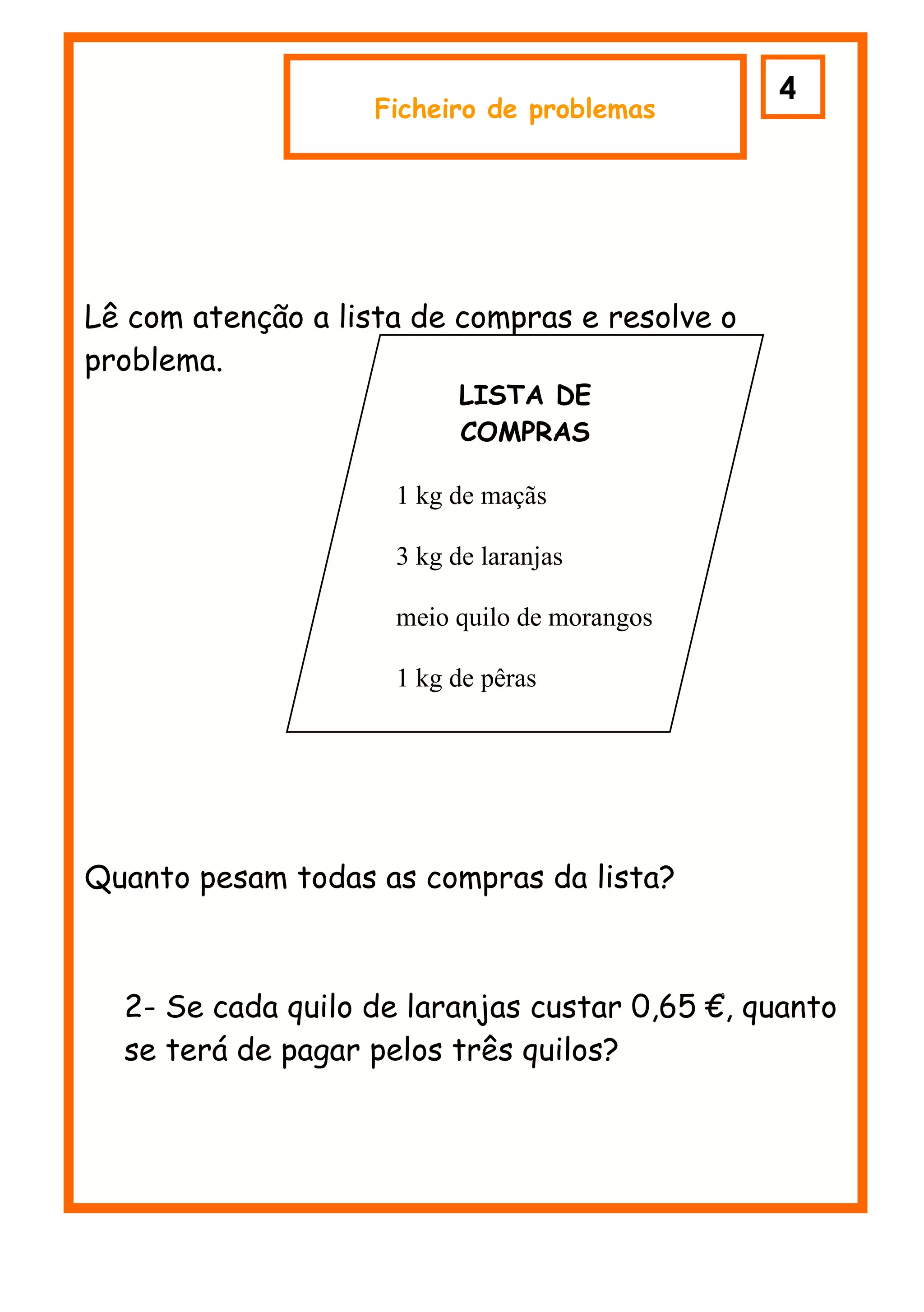 43
                    Ficheiro de problemas




Lê com atenção a lista de compras e resolve o
problema.
                           LISTA DE
                           COMPRAS

                     1 kg de maçãs

                     3 kg de laranjas

                     meio quilo de morangos

                     1 kg de pêras




Quanto pesam todas as compras da lista?



  2- Se cada quilo de laranjas custar 0,65 €, quanto
  se terá de pagar pelos três quilos?
 