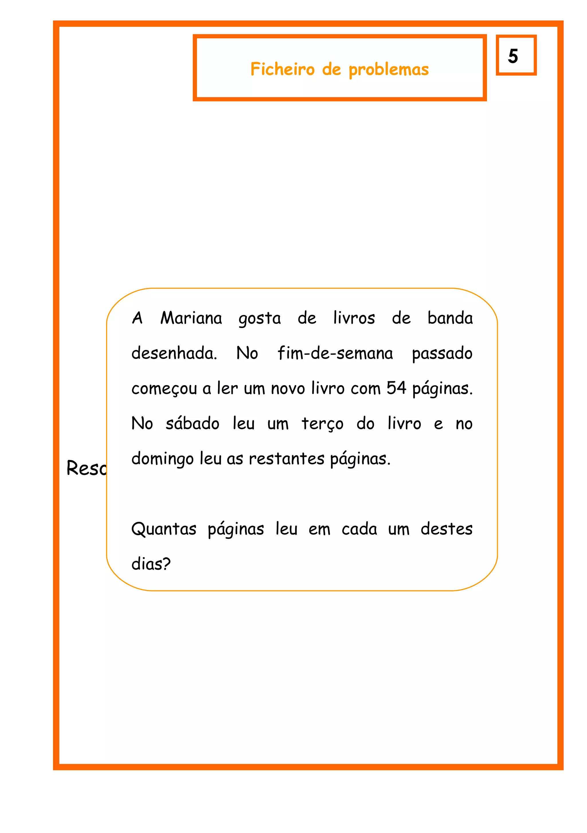 5
                      Ficheiro de problemas




      A Mariana gosta de livros de banda

      desenhada.   No    fim-de-semana    passado

      começou a ler um novo livro com 54 páginas.

      No sábado leu1 um terço do livro e no

      domingo leu as restantes páginas.
Resolve o problema:


      Quantas páginas leu em cada um destes

      dias?
 