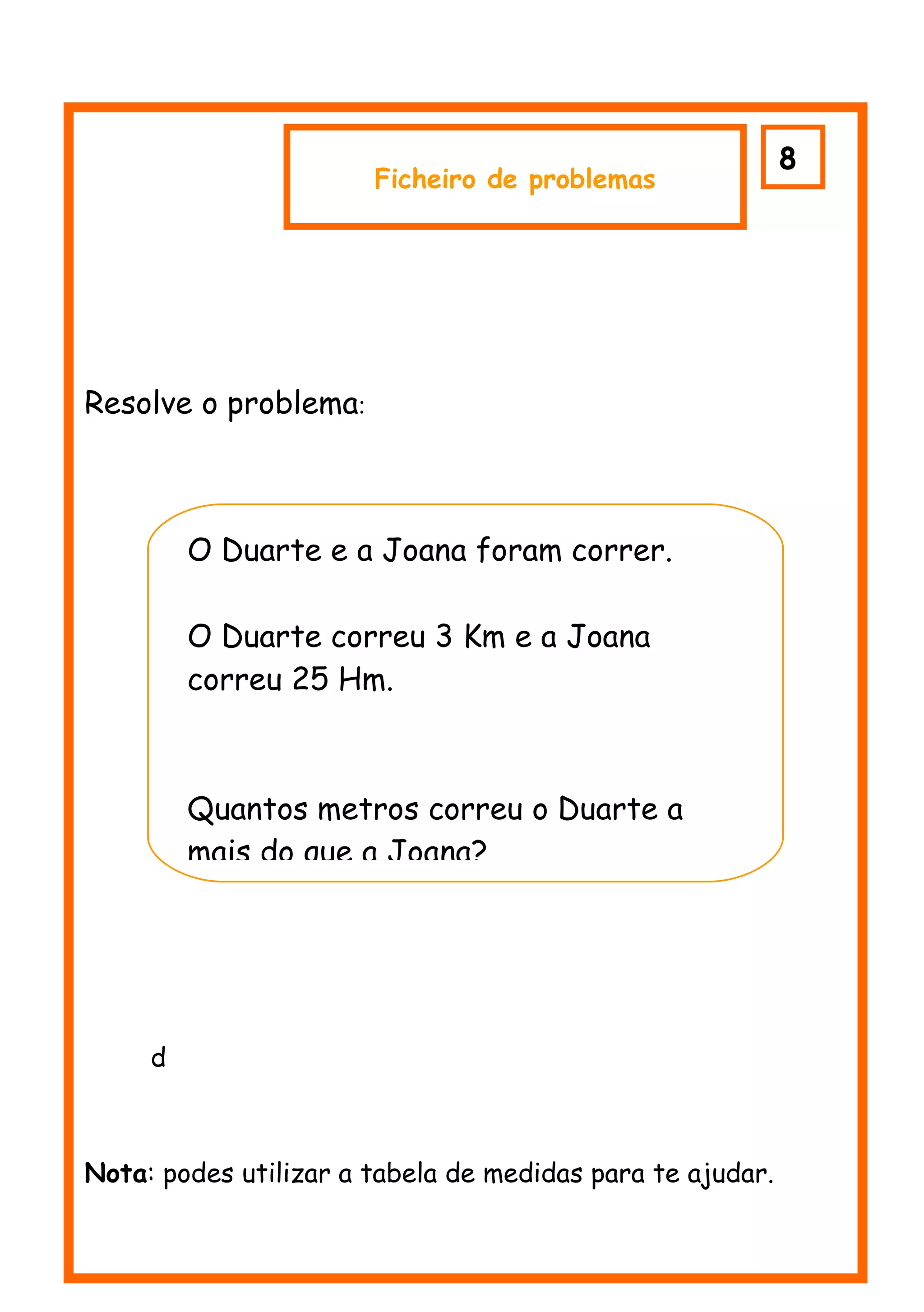 8
                       Ficheiro de problemas




Resolve o problema:



         O Duarte e a Joana foram correr.

         O Duarte correu 3 Km e a Joana
         correu 25 Hm.



         Quantos metros correu o Duarte a
         mais do que a Joana?




     d



Nota: podes utilizar a tabela de medidas para te ajudar.
 
