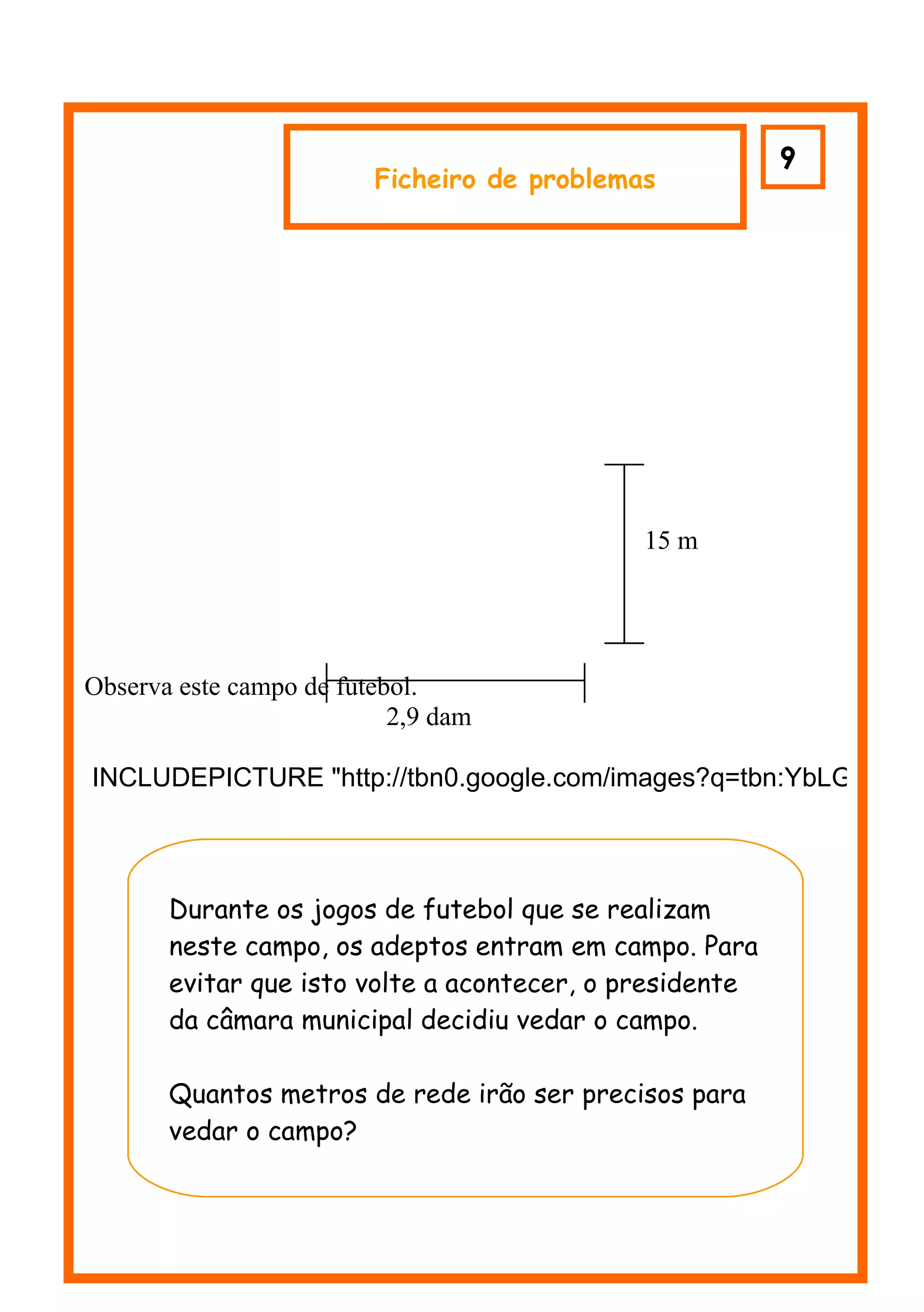 9
                         Ficheiro de problemas




                                             15 m




Observa este campo de futebol.
                           2,9 dam

INCLUDEPICTURE "http://tbn0.google.com/images?q=tbn:YbLG5jrkQ0

         m

       Durante os jogos de futebol que se realizam
       neste campo, os adeptos entram em campo. Para
       evitar que isto volte a acontecer, o presidente
       da câmara municipal decidiu vedar o campo.

       Quantos metros de rede irão ser precisos para
       vedar o campo?
 
