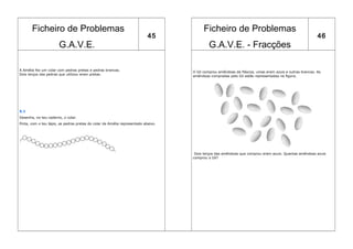 Ficheiro de Problemas                                                            Ficheiro de Problemas
                                                                           45                                                                          46
                       G.A.V.E.                                                            G.A.V.E. - Fracções

A Amélia fez um colar com pedras pretas e pedras brancas.                          O Gil comprou amêndoas da Páscoa, umas eram azuis e outras brancas. As
Dois terços das pedras que utilizou eram pretas.
                                                                                   amêndoas compradas pelo Gil estão representadas na figura.




X.1
Desenha, no teu caderno, o colar.
Pinta, com o teu lápis, as pedras pretas do colar da Amélia representado abaixo.




                                                                                    Dois terços das amêndoas que comprou eram azuis. Quantas amêndoas azuis
                                                                                   comprou o Gil?
 