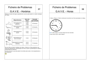 Ficheiro de Problemas                                                                Ficheiro de Problemas
                                                                          57                                                                                 58
           G.A.V.E. - Horários                                                                    G.A.V.E. - Horas
Observa o horário de alguns espectáculos a que se pode assistir no Jardim Zoológico
de Lisboa.


                                                                                      O João, a Marta e o Pedro combinaram encontrar-se à hora assinalada no relógio.




                                                                                      X.1 O João chegou 5 minutos depois da hora marcada.
                                                                                      A que horas é que o João chegou?




Na sua visita ao Jardim Zoológico de Lisboa, o Manuel e a Rosa assistiram aos
seguintes espectáculos: apresentação de aves de rapina, apresentação de répteis e
apresentação de golfinhos.
Escreve as horas a que eles podem ter entrado para cada um dos espectáculos a
que assistiram.
 