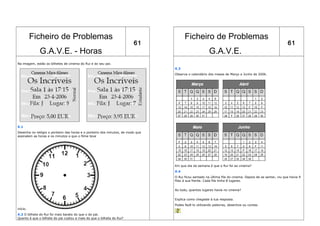 Ficheiro de Problemas                                                       Ficheiro de Problemas
                                                                        61                                                                               61
              G.A.V.E. - Horas                                                                        G.A.V.E.
Na imagem, estão os bilhetes de cinema do Rui e do seu pai.
                                                                                X.3
                                                                                Observa o calendário dos meses de Março a Junho de 2006.




X.1
Desenha no relógio o ponteiro das horas e o ponteiro dos minutos, de modo que
assinalem as horas e os minutos a que o filme teve




                                                                                Em que dia da semana é que o Rui foi ao cinema?
                                                                                X.4
                                                                                O Rui ficou sentado na última fila do cinema. Depois de se sentar, viu que havia 9
                                                                                filas à sua frente. Cada fila tinha 8 lugares.


                                                                                Ao todo, quantos lugares havia no cinema?


                                                                                Explica como chegaste à tua resposta.
                                                                                Podes fazê-lo utilizando palavras, desenhos ou contas.
início.
X.2 O bilhete do Rui foi mais barato do que o do pai.
Quanto é que o bilhete do pai custou a mais do que o bilhete do Rui?
 