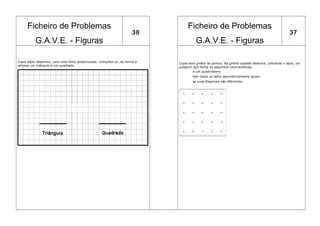 Ficheiro de Problemas                                                       Ficheiro de Problemas
                                                                       36                                                                           37
           G.A.V.E. - Figuras                                                          G.A.V.E. - Figuras

Copia estes desenhos, para uma folha quadriculada. Completa-os, de forma a   Copia esta grelha de pontos. Na grelha copiada desenha, utilizando o lápis, um
obteres um triângulo e um quadrado.
                                                                             polígono que tenha as seguintes características:
                                                                                      é um quadrilátero;
                                                                                     tem todos os lados geometricamente iguais;
                                                                                     as suas diagonais são diferentes.
 
