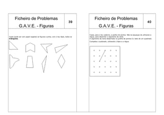 Ficheiro de Problemas                                                             Ficheiro de Problemas
                                                                           39                                                                              40
            G.A.V.E. - Figuras                                                                G.A.V.E. - Figuras
                                                                                   Copia, para o teu caderno, a grelha de pontos. Não te esqueças de utilizares a
Copia (pode ser com papel vegetal) as figuras e pinta, com o teu lápis, todos os   régua, para desenhar o segmento de recta.
triângulos.                                                                        O segmento de recta desenhado na grelha de pontos é o lado de um quadrado.
                                                                                   Completa o quadrado, utilizando o lápis e a régua.
 