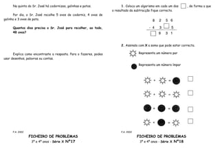Na quinta do Sr. José há codornizes, galinhas e patos.              1. Coloca um algarismo em cada um dos     , de forma a que
                                                                   o resultado da subtracção fique correcto.
      Por dia, o Sr. José recolhe 5 ovos de codorniz, 4 ovos de
galinha e 3 ovos de pata.

     Quantos dias precisa o Sr. José para recolher, ao todo,
     48 ovos?



                                                                        2. Assinala com X a soma que pode estar correcta.

      Explica como encontraste a resposta. Para o fazeres, podes                    Representa um número par
usar desenhos, palavras ou contas.

                                                                                    Representa um número ímpar




     P.A. 2002                                                          P.A. 2002

                 FICHEIRO DE PROBLEMAS                                              FICHEIRO DE PROBLEMAS
                  3º e 4º anos - Série X Nº17                                        3º e 4º anos - Série X Nº18
 