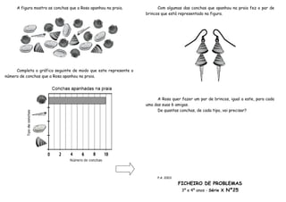 A figura mostra as conchas que a Rosa apanhou na praia.           Com algumas das conchas que apanhou na praia fez o par de
                                                                 brincos que está representado na figura.




     Completa o gráfico seguinte de modo que este represente o
número de conchas que a Rosa apanhou na praia.




                                                                       A Rosa quer fazer um par de brincos, igual a este, para cada
                                                                 uma das suas 6 amigas.
                                                                       De quantas conchas, de cada tipo, vai precisar?




                                                                       P.A. 2003

                                                                                   FICHEIRO DE PROBLEMAS
                                                                                    3º e 4º anos - Série X Nº25
 